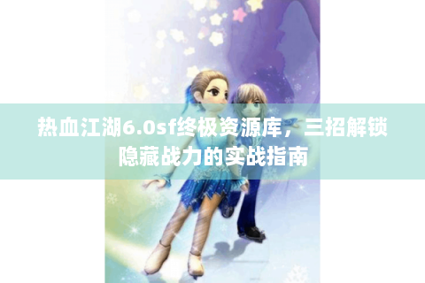 热血江湖6.0sf终极资源库，三招解锁隐藏战力的实战指南