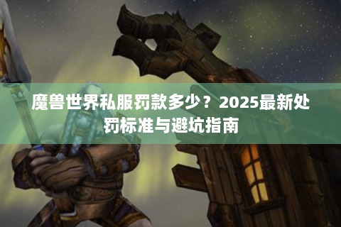 魔兽世界私服罚款多少？2025最新处罚标准与避坑指南
