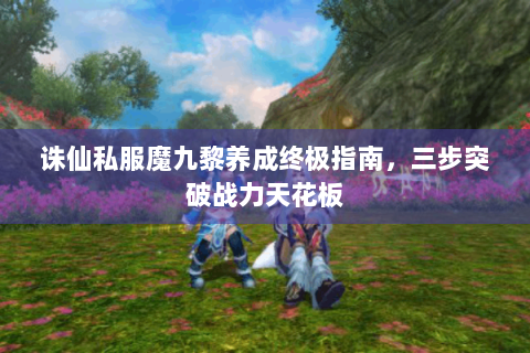 诛仙私服魔九黎养成终极指南，三步突破战力天花板