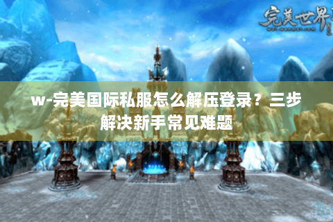 w-完美国际私服怎么解压登录？三步解决新手常见难题