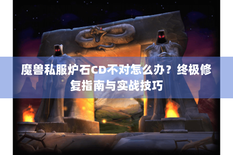魔兽私服炉石CD不对怎么办？终极修复指南与实战技巧