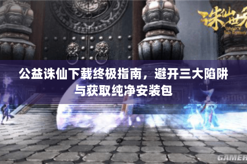 公益诛仙下载终极指南，避开三大陷阱与获取纯净安装包