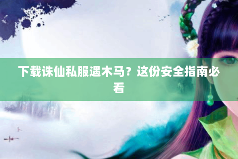下载诛仙私服遇木马？这份安全指南必看