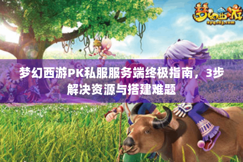 梦幻西游PK私服服务端终极指南，3步解决资源与搭建难题
