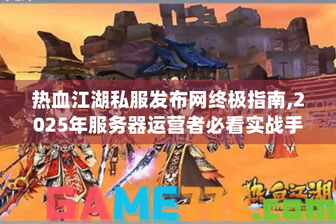 热血江湖私服发布网终极指南,2025年服务器运营者必看实战手册