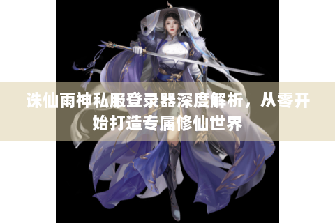 诛仙雨神私服登录器深度解析，从零开始打造专属修仙世界
