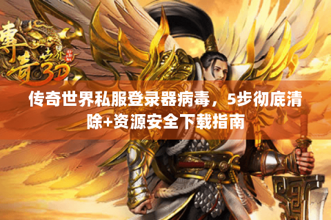 传奇世界私服登录器病毒，5步彻底清除+资源安全下载指南