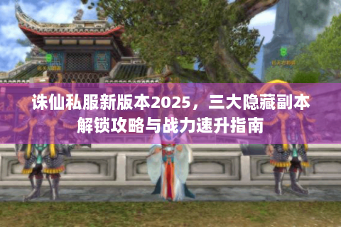 诛仙私服新版本2025，三大隐藏副本解锁攻略与战力速升指南