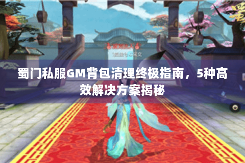蜀门私服GM背包清理终极指南，5种高效解决方案揭秘