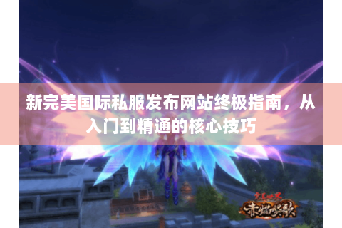 新完美国际私服发布网站终极指南，从入门到精通的核心技巧