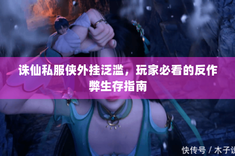 诛仙私服侠外挂泛滥，玩家必看的反作弊生存指南
