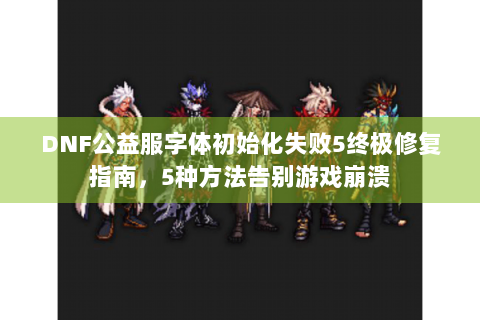 DNF公益服字体初始化失败5终极修复指南，5种方法告别游戏崩溃