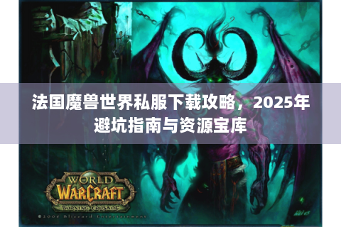 法国魔兽世界私服下载攻略，2025年避坑指南与资源宝库