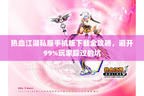 热血江湖私服手机版下载全攻略，避开99%玩家踩过的坑