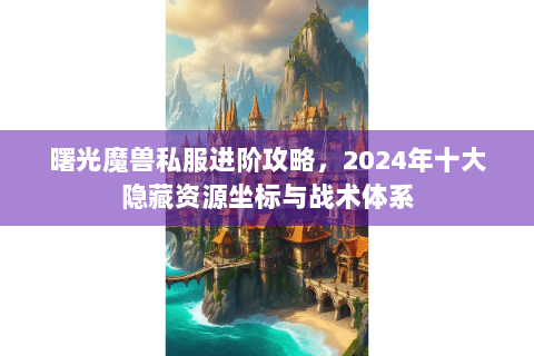 曙光魔兽私服进阶攻略，2024年十大隐藏资源坐标与战术体系