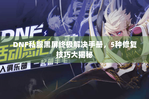 DNF私服黑屏终极解决手册，5种修复技巧大揭秘