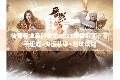 传奇霸业私服贴吧2025终极指南，新手速成+资源获取+避坑攻略