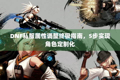 DNF私服属性调整终极指南，5步实现角色定制化