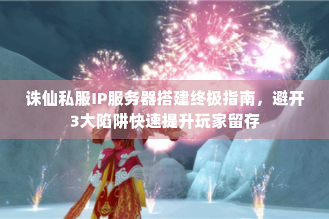 诛仙私服IP服务器搭建终极指南，避开3大陷阱快速提升玩家留存