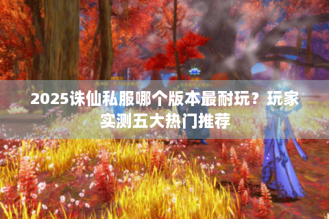 2025诛仙私服哪个版本最耐玩？玩家实测五大热门推荐