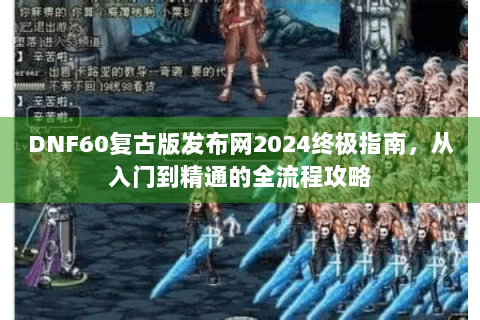 DNF60复古版发布网2024终极指南，从入门到精通的全流程攻略
