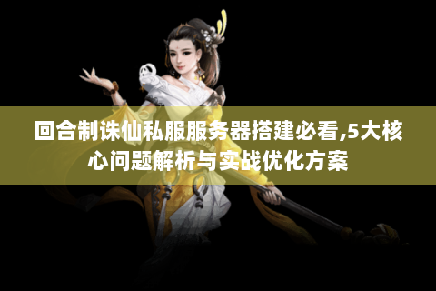 回合制诛仙私服服务器搭建必看,5大核心问题解析与实战优化方案
