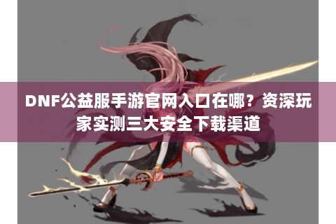 DNF公益服手游官网入口在哪？资深玩家实测三大安全下载渠道