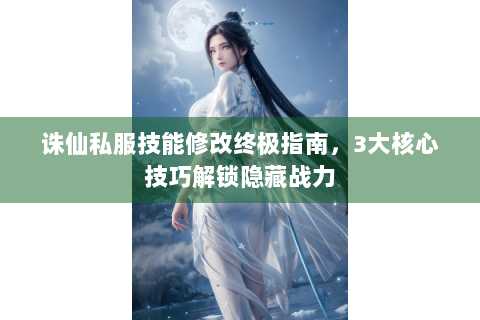 诛仙私服技能修改终极指南，3大核心技巧解锁隐藏战力