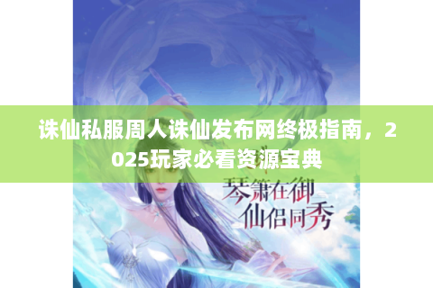 诛仙私服周人诛仙发布网终极指南，2025玩家必看资源宝典