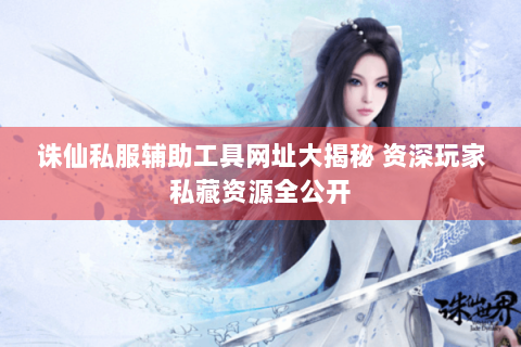 诛仙私服辅助工具网址大揭秘 资深玩家私藏资源全公开
