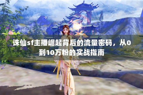诛仙sf主播崛起背后的流量密码，从0到10万粉的实战指南