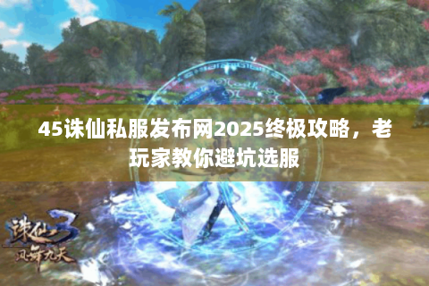 45诛仙私服发布网2025终极攻略，老玩家教你避坑选服
