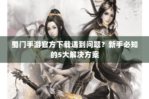 蜀门手游官方下载遇到问题？新手必知的5大解决方案