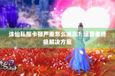 诛仙私服卡顿严重怎么减压？运营者终极解决方案