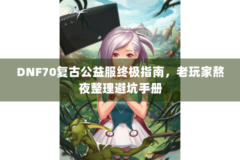 DNF70复古公益服终极指南，老玩家熬夜整理避坑手册