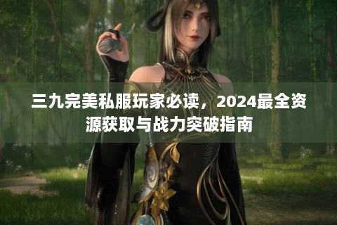 三九完美私服玩家必读，2024最全资源获取与战力突破指南