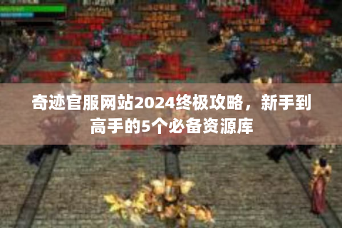 奇迹官服网站2024终极攻略，新手到高手的5个必备资源库
