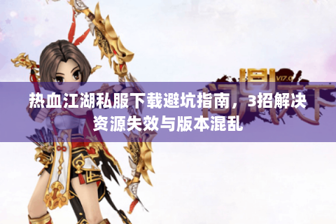 热血江湖私服下载避坑指南，3招解决资源失效与版本混乱