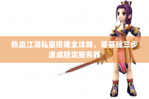 热血江湖私服搭建全攻略，零基础三步速成稳定服务器