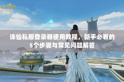 诛仙私服登录器使用教程，新手必看的5个步骤与常见问题解答