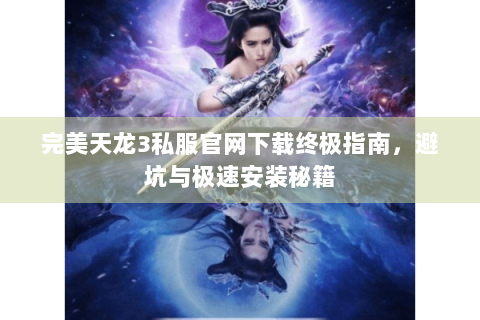 完美天龙3私服官网下载终极指南，避坑与极速安装秘籍