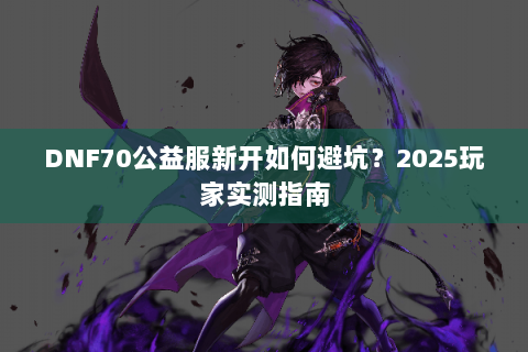 DNF70公益服新开如何避坑？2025玩家实测指南