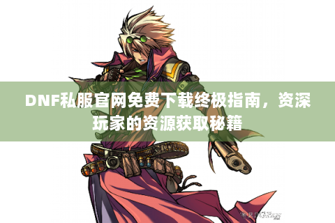 DNF私服官网免费下载终极指南，资深玩家的资源获取秘籍