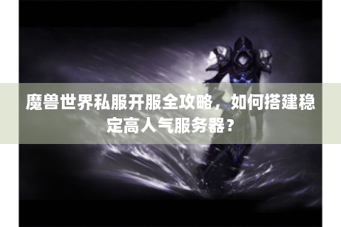 魔兽世界私服开服全攻略，如何搭建稳定高人气服务器？
