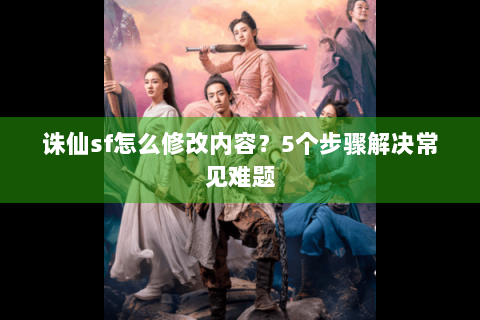 诛仙sf怎么修改内容？5个步骤解决常见难题
