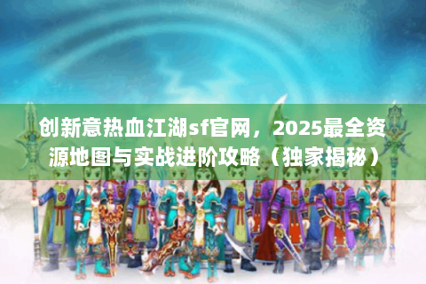 创新意热血江湖sf官网，2025最全资源地图与实战进阶攻略（独家揭秘）