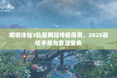 嘟嘟诛仙3私服网站终极指南，2025避坑手册与资源宝典