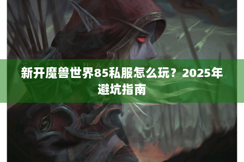 新开魔兽世界85私服怎么玩？2025年避坑指南