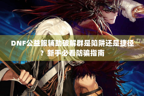 DNF公益服辅助破解群是陷阱还是捷径？新手必看防骗指南
