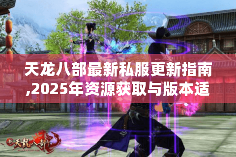 天龙八部最新私服更新指南,2025年资源获取与版本适配全攻略